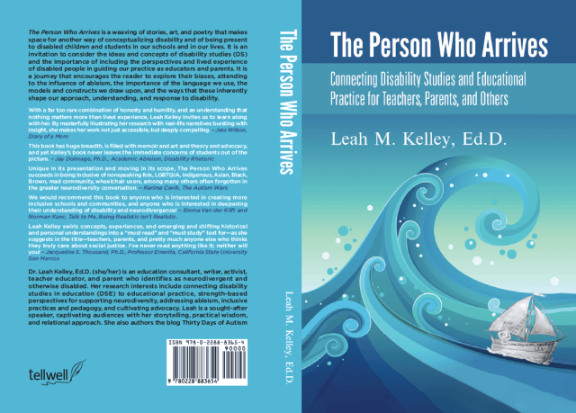 Image: The Person Who Arrives: Connecting Disability Studies and Educational Practice for Teachers, Parents, and Others. Flattened front, back, and spine of book cover with teal background. Front cover: Image is a series of teal to blue coloured playfully curling waves with round teal and white circles scattered, like sea foam or bubbles.  On the lower right side is a pencil sketched sailboat, riding the largest of the waves. The boat is drawn in the style of Sendak, depicting a frizzy haired person in a wolf suit with hands on their hips. On the side of the boat is the query, "Whose Story is this anyway..." and inscribed with a name "LEAH." White text on darker teal at the top of the page reads: "The Person Who Arrives" White text below on lighter teal reads: "Connecting Disability Studies and Educational Practice for Teachers, Parents, and Others" and "Leah M. Kelley, Ed.D." Spine: White text on a teal background reads: The Person Who Arrives, Leah M. Kelley, Ed.D." Back Cover: Black and white text on teal read as follows: The Person who Arrives is a weaving of stories, art, and poetry that makes space for another way of conceptualizing disability and of being present to disabled children and students in our schools and in our lives. It is an invitation to consider the ideas and concepts of disability studies (DS) and the importance of including the perspectives and lived experience of disabled people in guiding our practice as educators and parents. It is a journey that encourages the reader to explore their biases, attending to the influence of ableism, the importance of the language we use, the models and constructs we draw upon, and the ways that these inherently shape our approach, understanding, and response to disability. With a far too rare combination of honesty, humility, and an understanding that nothing matters more than lived experience, Leah Kelley invites us to learn along with her. By masterfully illustrating her research with real-life narrative bursting with insight, she makes her work not just accessible, but deeply compelling. - Jess Wilson, Diary of a Mom This book has huge breadth, is filled with memoir and art and theory and advocacy -- and yet Kelley’s book never leaves the immediate concerns of students out of the picture. - Jay Dolmage, Ph.D., Academic Ableism, Disability Rhetoric Unique in its presentation and moving in its scope, The Person who Arrives succeeds in being inclusive of nonspeaking folx, LGBTQIA, Indigenous, Asian, Black, Brown, mad community, wheelchair users, among many others often forgotten in the greater neurodiversity conversation. - Kerima Çevik, The Autism Wars We would recommend this book to anyone who is interested in creating more inclusive schools and communities, and anyone who is interested in deepening their understanding of disability and neurodivergence! - Emma Van der Klift and Norman Kunc, Talk to Me, Being Realistic isn’t Realistic. Leah Kelley swirls concepts, experiences, and emerging and shifting historical and personal understandings into a “must read” and “must study” text for - as she suggests in the title - teachers, parents, and pretty much anyone else who thinks they truly care about social justice. I’ve never read anything like it; neither will have you! - Jacqueline S. Thousand, Ph.D., Professor Emerita, California State University San Marcos Dr. Leah Kelley, Ed.D. (she/her) is an education consultant, writer, activist, teacher educator, and parent, who identifies as neurodivergent and otherwise disabled. Her research interests include connecting disability studies in education (DSE) to educational practice, strength-based perspectives for supporting neurodiversity, addressing ableism, inclusive practices and pedagogy, and cultivating advocacy. Leah is a sought-after speaker, captivating audiences with her storytelling, practical wisdom, and relational approach. She also authors the blog, Thirty Days of Autism.
